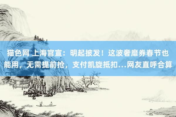 猫色网 上海官宣：明起披发！这波奢靡券春节也能用，无需提前抢，支付凯旋抵扣…网友直呼合算