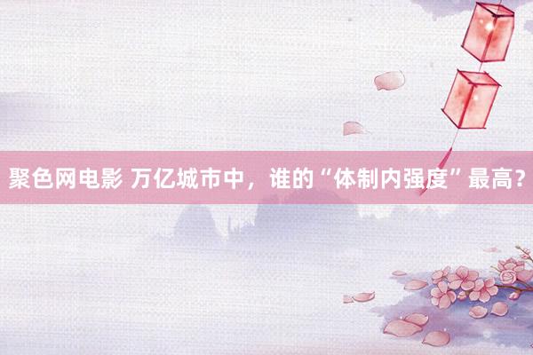 聚色网电影 万亿城市中，谁的“体制内强度”最高？
