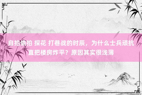 自拍偷拍 探花 打巷战的时辰，为什么士兵顽抗直把楼房炸平？原因其实很浅薄