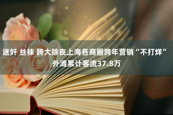 迷奸 丝袜 跨大除夜上海各商圈跨年营销“不打烊” 外滩累计客流37.8万