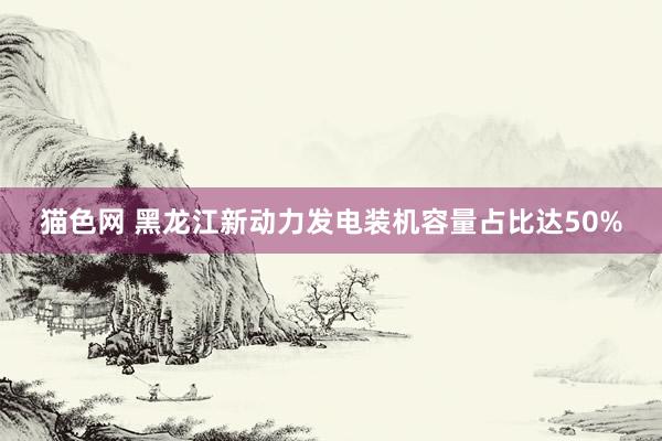 猫色网 黑龙江新动力发电装机容量占比达50%