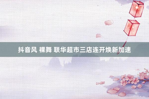 抖音风 裸舞 联华超市三店连开焕新加速