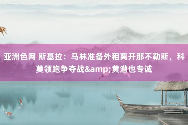 亚洲色网 斯基拉：马林准备外租离开那不勒斯，科莫领跑争夺战&黄潜也专诚