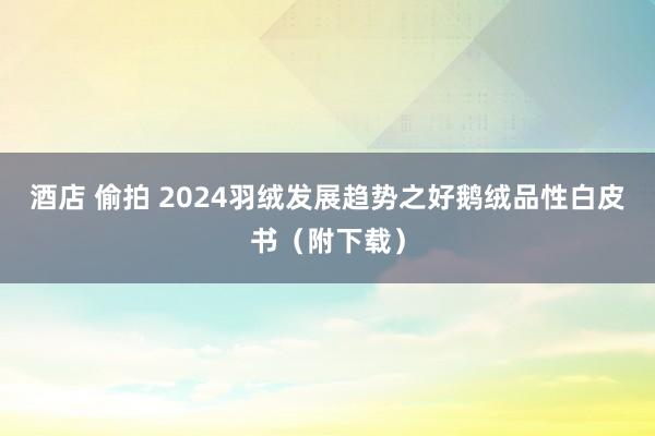 酒店 偷拍 2024羽绒发展趋势之好鹅绒品性白皮书（附下载）