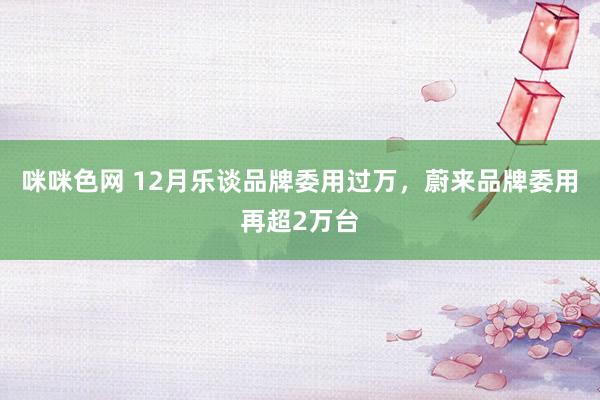 咪咪色网 12月乐谈品牌委用过万，蔚来品牌委用再超2万台