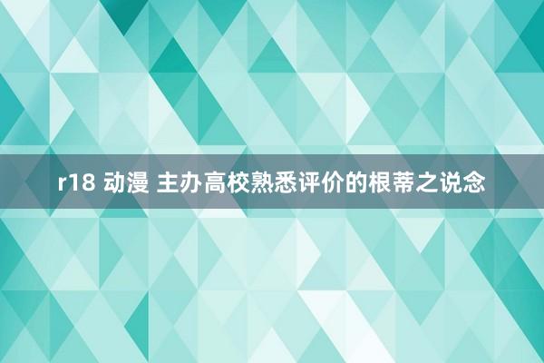 r18 动漫 主办高校熟悉评价的根蒂之说念