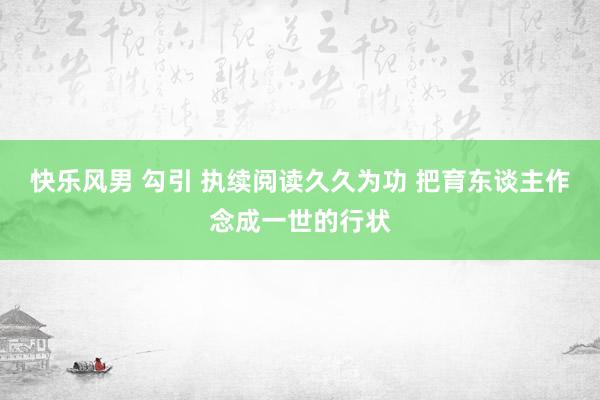 快乐风男 勾引 执续阅读久久为功 把育东谈主作念成一世的行状