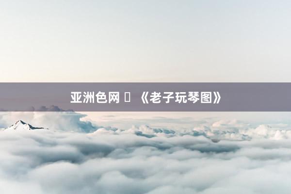 亚洲色网 ​《老子玩琴图》
