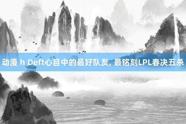 动漫 h Deft心目中的最好队友， 最铭刻LPL春决五杀