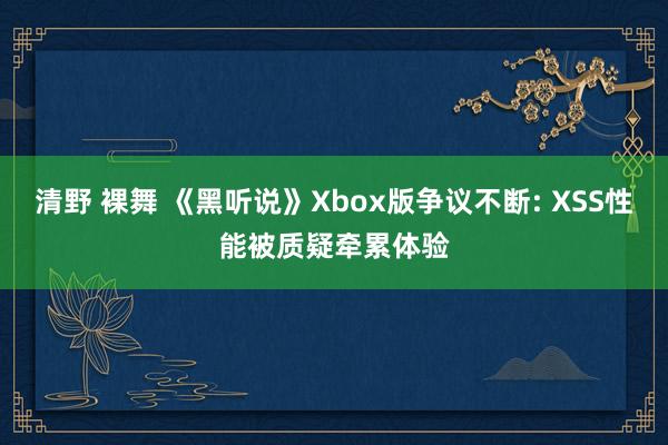 清野 裸舞 《黑听说》Xbox版争议不断: XSS性能被质疑牵累体验