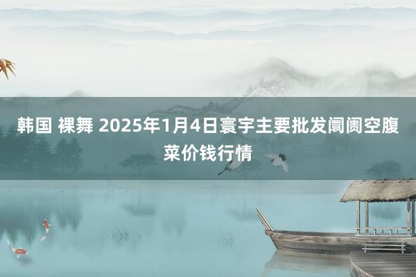 韩国 裸舞 2025年1月4日寰宇主要批发阛阓空腹菜价钱行情