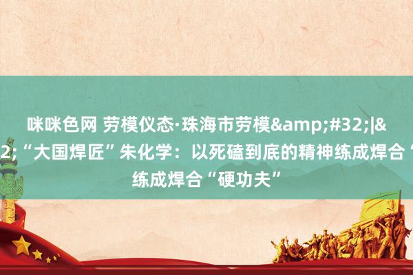 咪咪色网 劳模仪态·珠海市劳模&#32;|&#32;“大国焊匠”朱化学：以死磕到底的精神练成焊合“硬功夫”