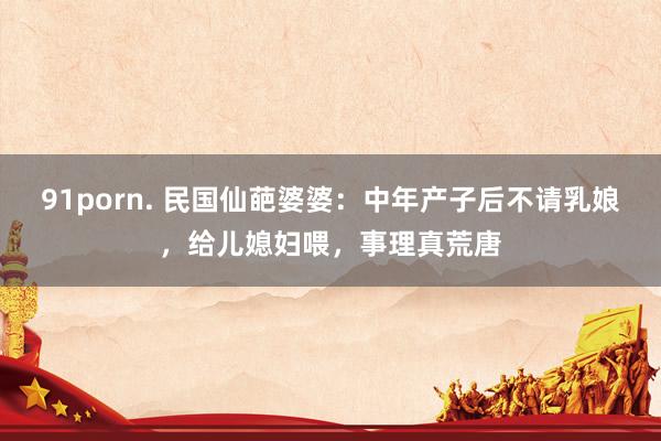 91porn. 民国仙葩婆婆：中年产子后不请乳娘，给儿媳妇喂，事理真荒唐
