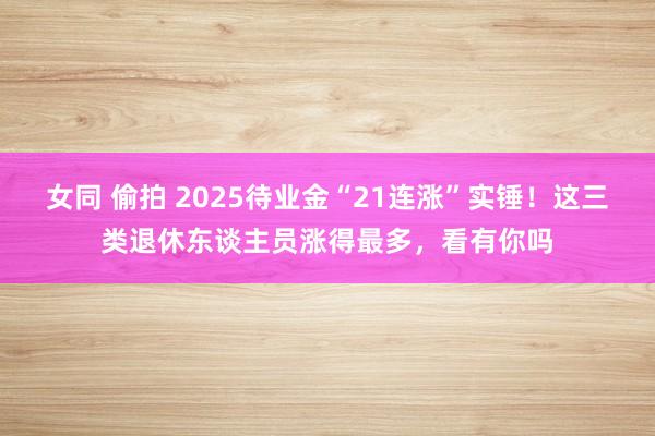女同 偷拍 2025待业金“21连涨”实锤！这三类退休东谈主员涨得最多，看有你吗