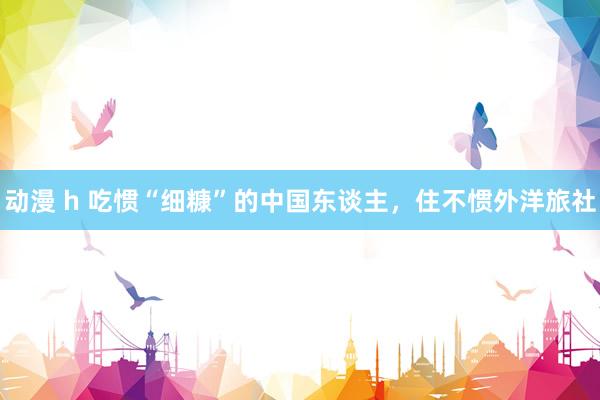 动漫 h 吃惯“细糠”的中国东谈主，住不惯外洋旅社