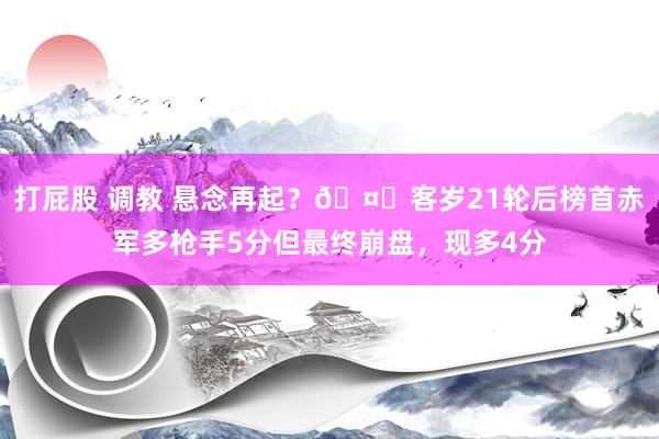 打屁股 调教 悬念再起？🤔客岁21轮后榜首赤军多枪手5分但最终崩盘，现多4分