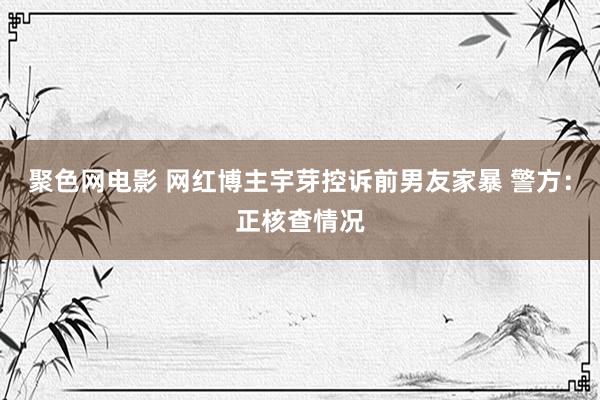 聚色网电影 网红博主宇芽控诉前男友家暴 警方：正核查情况