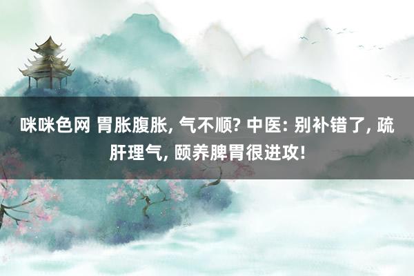 咪咪色网 胃胀腹胀， 气不顺? 中医: 别补错了， 疏肝理气， 颐养脾胃很进攻!