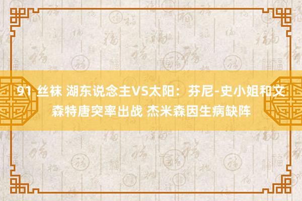 91 丝袜 湖东说念主VS太阳：芬尼-史小姐和文森特唐突率出战 杰米森因生病缺阵
