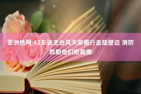 亚洲色网 42东谈主台风天蒙眼行走陡壁边 消防救助他们拒裁撤