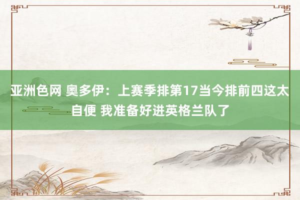 亚洲色网 奥多伊：上赛季排第17当今排前四这太自便 我准备好进英格兰队了
