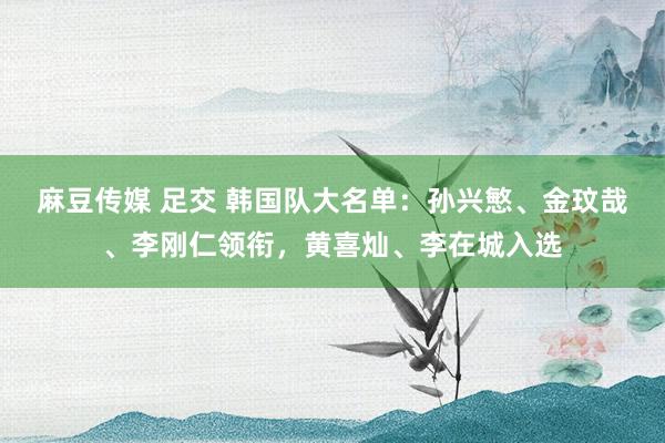 麻豆传媒 足交 韩国队大名单：孙兴慜、金玟哉、李刚仁领衔，黄喜灿、李在城入选