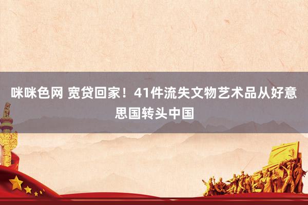 咪咪色网 宽贷回家！41件流失文物艺术品从好意思国转头中国