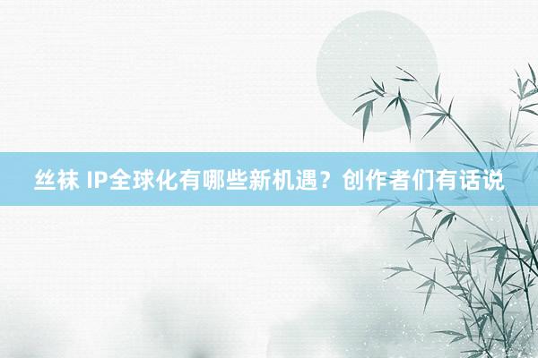 丝袜 IP全球化有哪些新机遇？创作者们有话说