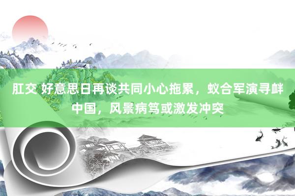肛交 好意思日再谈共同小心拖累，蚁合军演寻衅中国，风景病笃或激发冲突