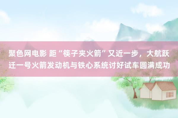 聚色网电影 距“筷子夹火箭”又近一步，大航跃迁一号火箭发动机与铁心系统讨好试车圆满成功