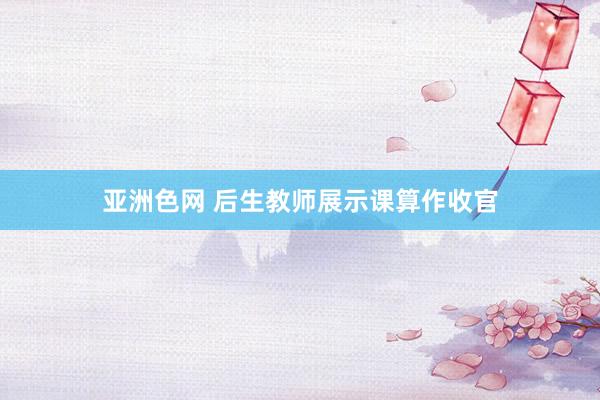 亚洲色网 后生教师展示课算作收官