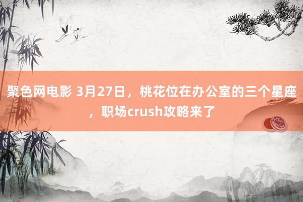 聚色网电影 3月27日，桃花位在办公室的三个星座，职场crush攻略来了