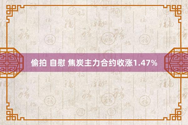 偷拍 自慰 焦炭主力合约收涨1.47%