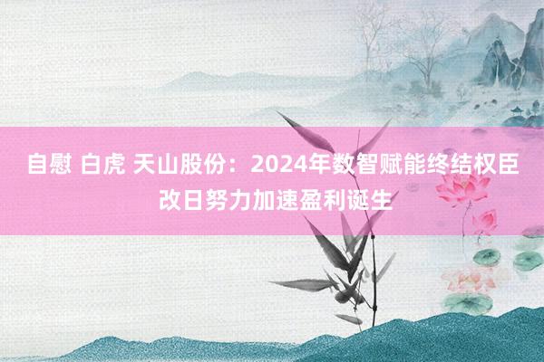 自慰 白虎 天山股份：2024年数智赋能终结权臣 改日努力加速盈利诞生