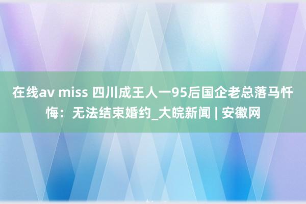 在线av miss 四川成王人一95后国企老总落马忏悔：无法结束婚约_大皖新闻 | 安徽网