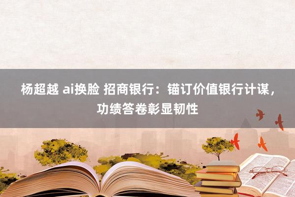 杨超越 ai换脸 招商银行：锚订价值银行计谋，功绩答卷彰显韧性