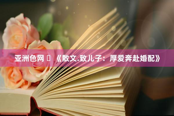 亚洲色网 ​《散文.致儿子：厚爱奔赴婚配》