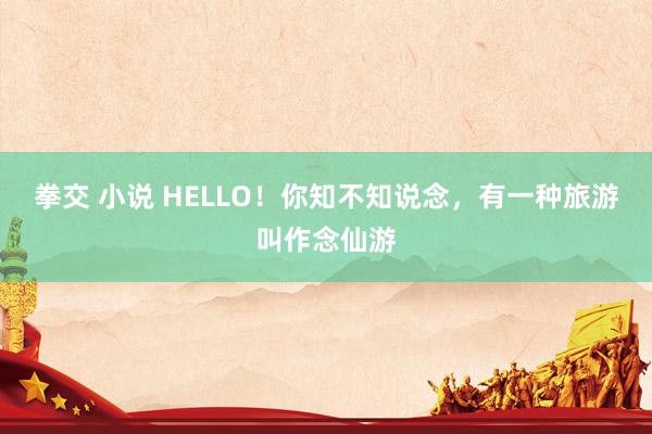 拳交 小说 HELLO！你知不知说念，有一种旅游叫作念仙游