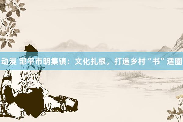 动漫 邹平市明集镇：文化扎根，打造乡村“书”适圈