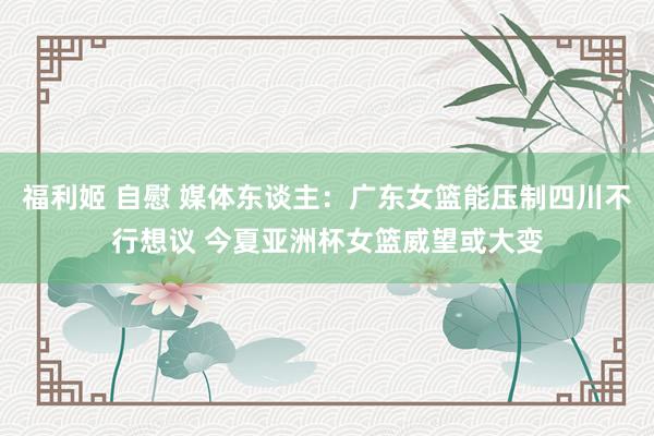 福利姬 自慰 媒体东谈主：广东女篮能压制四川不行想议 今夏亚洲杯女篮威望或大变