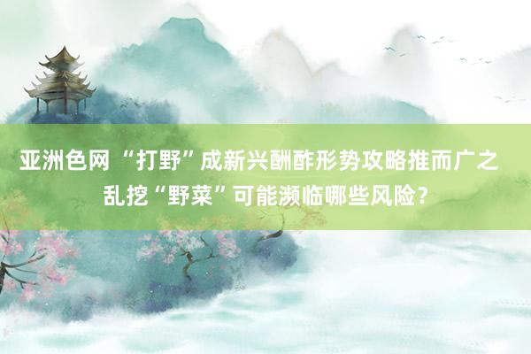 亚洲色网 “打野”成新兴酬酢形势攻略推而广之  乱挖“野菜”可能濒临哪些风险？
