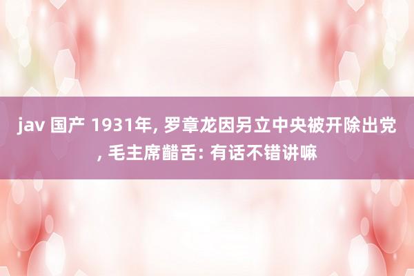 jav 国产 1931年， 罗章龙因另立中央被开除出党， 毛主席齰舌: 有话不错讲嘛